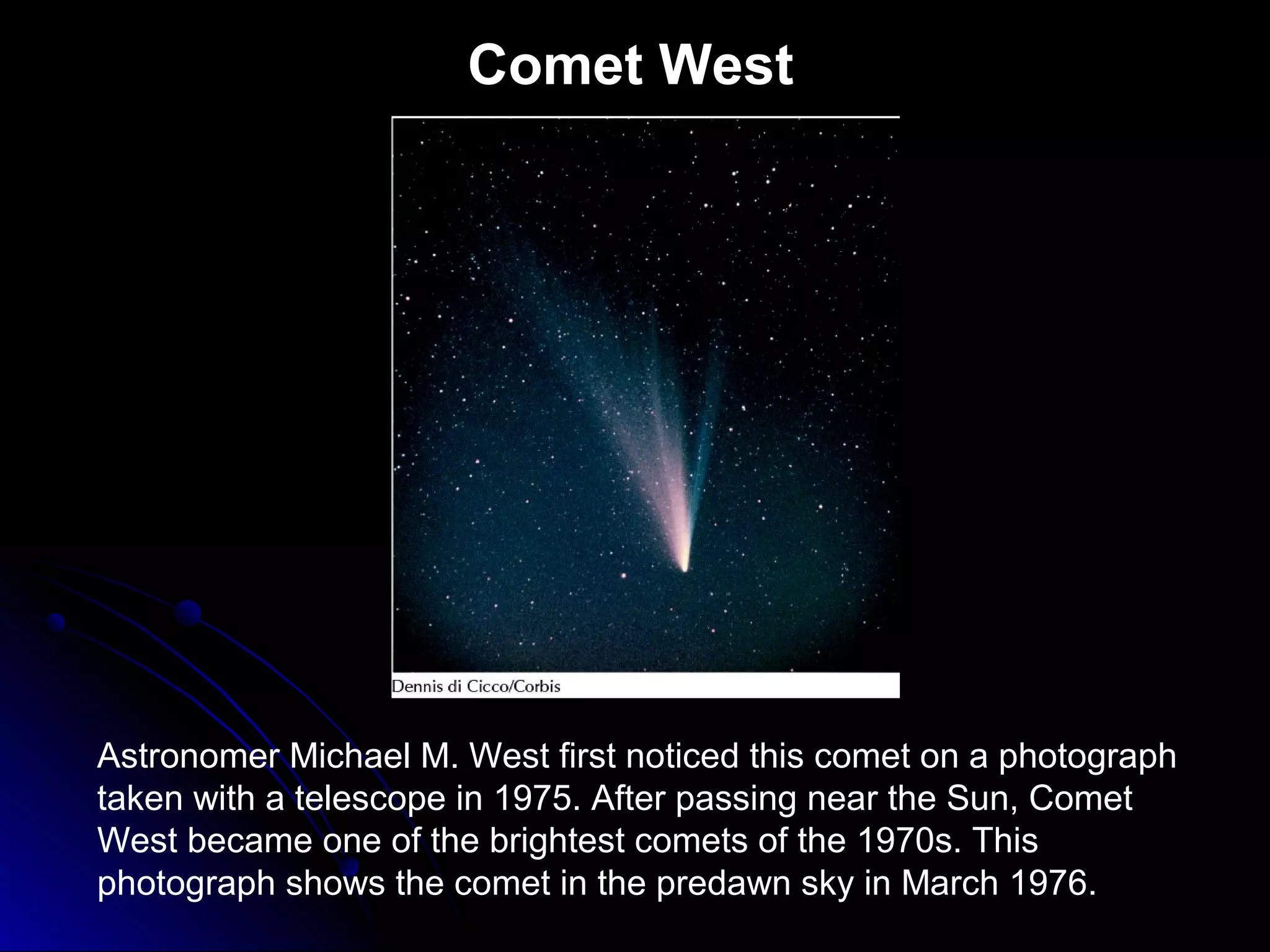 Comet West
Astronomer Michael M. West first noticed this comet on a photograph
taken with a telescope in 1975. After passing near the Sun, Comet
West became one of the brightest comets of the 1970s. This
photograph shows the comet in the predawn sky in March 1976.
 