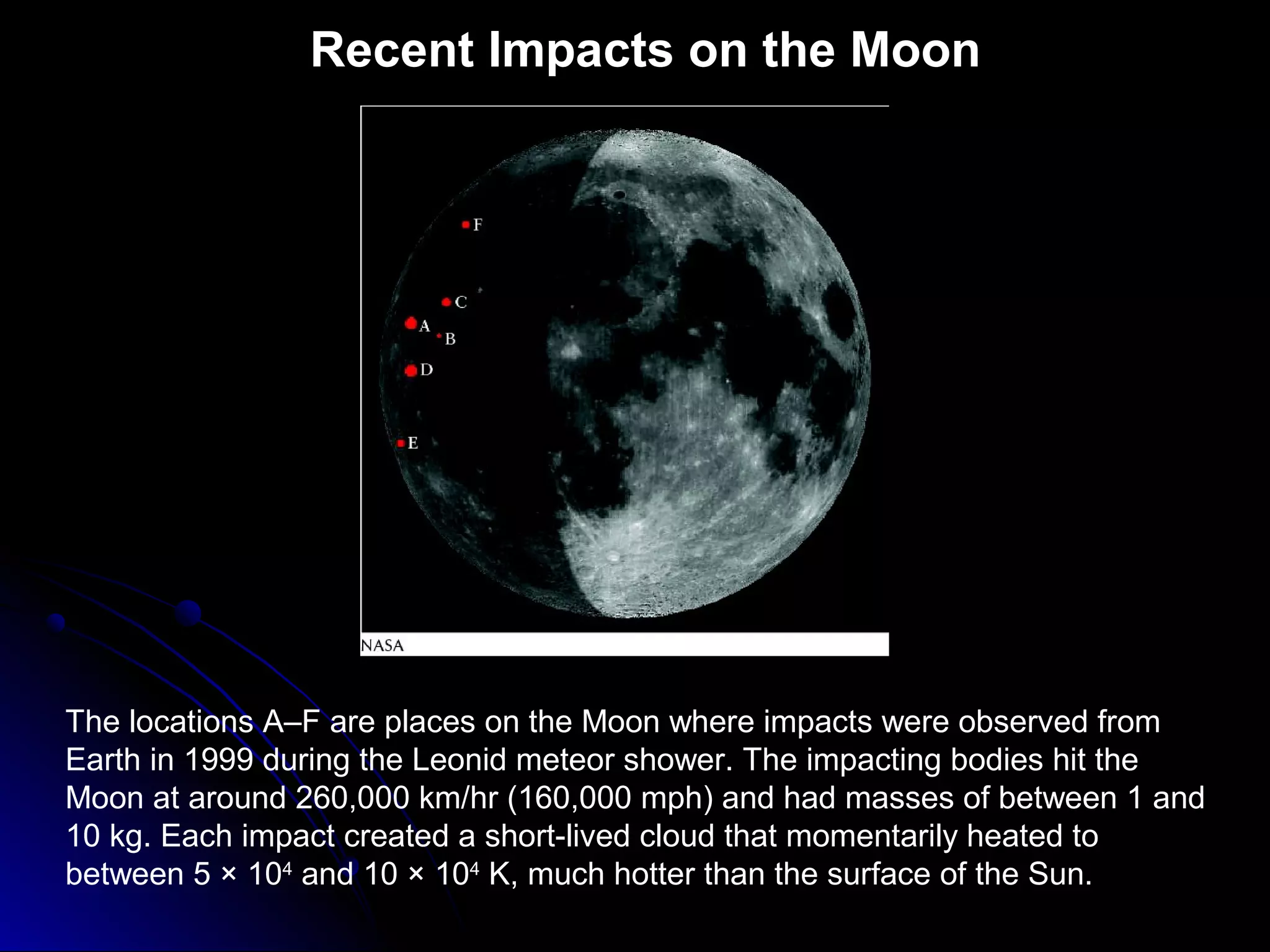 Recent Impacts on the Moon
The locations A–F are places on the Moon where impacts were observed from
Earth in 1999 during the Leonid meteor shower. The impacting bodies hit the
Moon at around 260,000 km/hr (160,000 mph) and had masses of between 1 and
10 kg. Each impact created a short-lived cloud that momentarily heated to
between 5 × 104
and 10 × 104
K, much hotter than the surface of the Sun.
 