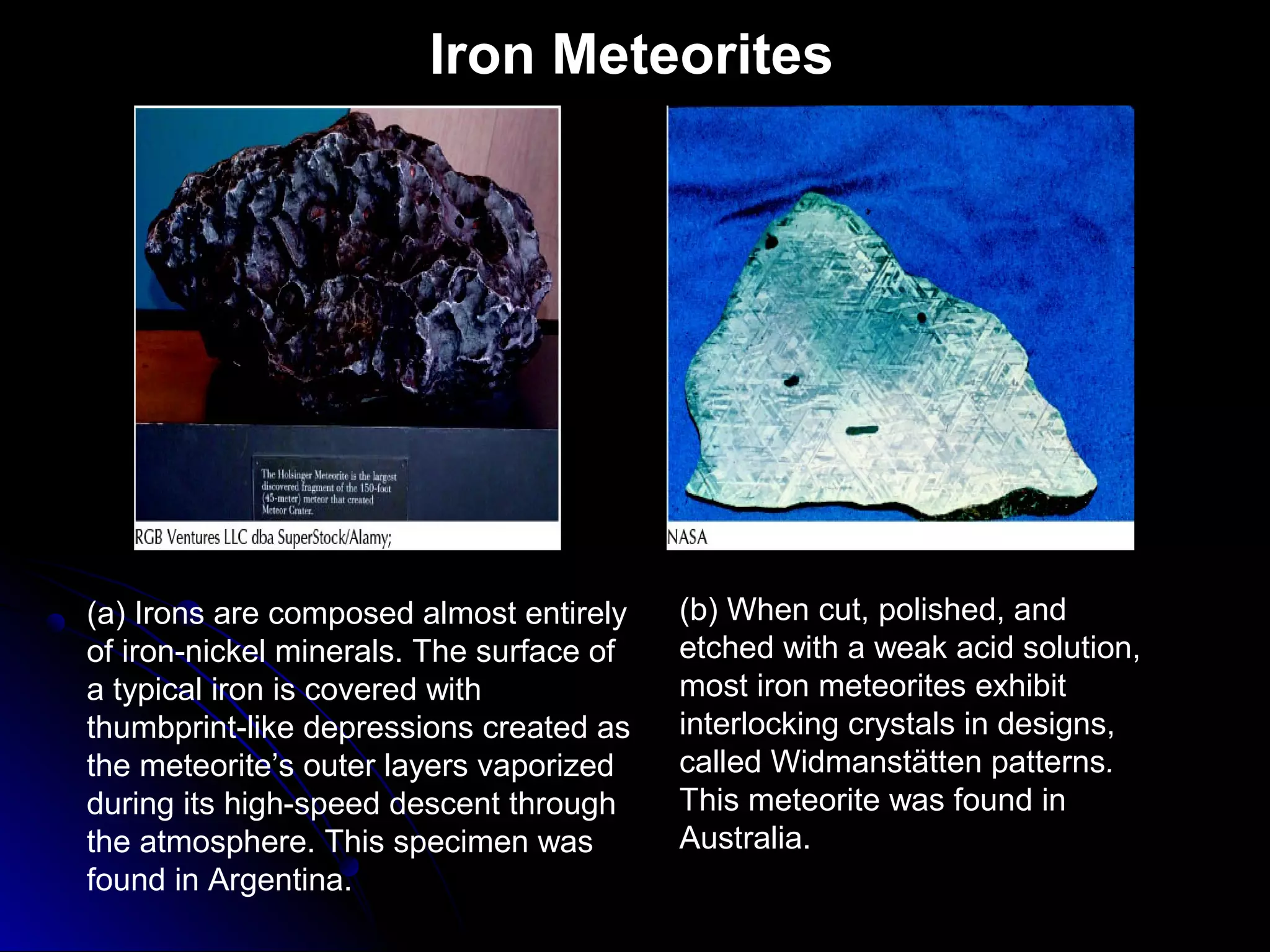 Iron Meteorites
(a) Irons are composed almost entirely
of iron-nickel minerals. The surface of
a typical iron is covered with
thumbprint-like depressions created as
the meteorite’s outer layers vaporized
during its high-speed descent through
the atmosphere. This specimen was
found in Argentina.
(b) When cut, polished, and
etched with a weak acid solution,
most iron meteorites exhibit
interlocking crystals in designs,
called Widmanstätten patterns.
This meteorite was found in
Australia.
 