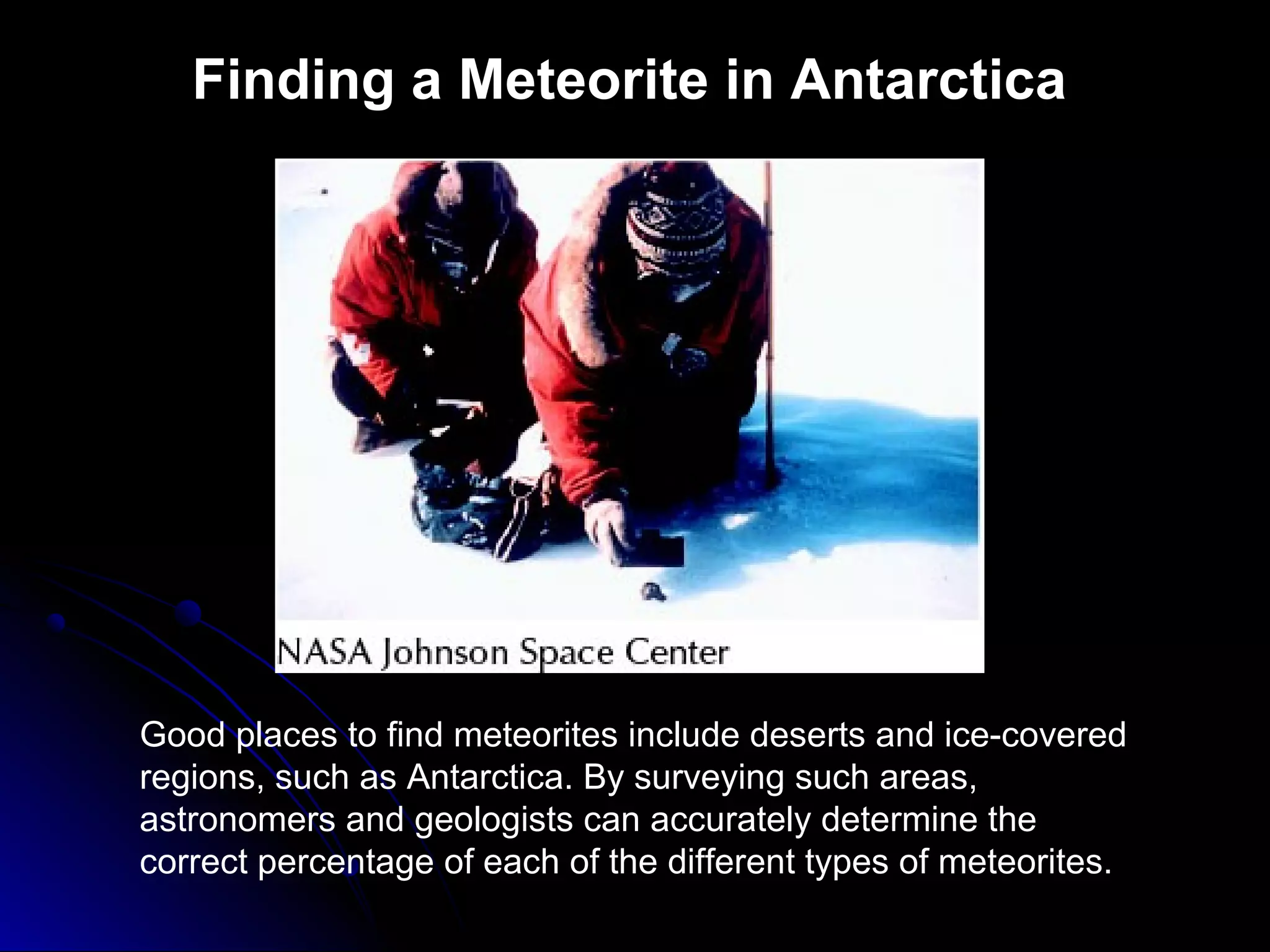 Finding a Meteorite in Antarctica
Good places to find meteorites include deserts and ice-covered
regions, such as Antarctica. By surveying such areas,
astronomers and geologists can accurately determine the
correct percentage of each of the different types of meteorites.
 