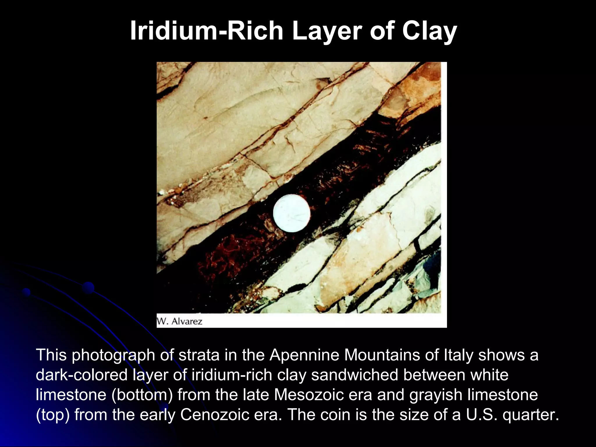 Iridium-Rich Layer of Clay
This photograph of strata in the Apennine Mountains of Italy shows a
dark-colored layer of iridium-rich clay sandwiched between white
limestone (bottom) from the late Mesozoic era and grayish limestone
(top) from the early Cenozoic era. The coin is the size of a U.S. quarter.
 