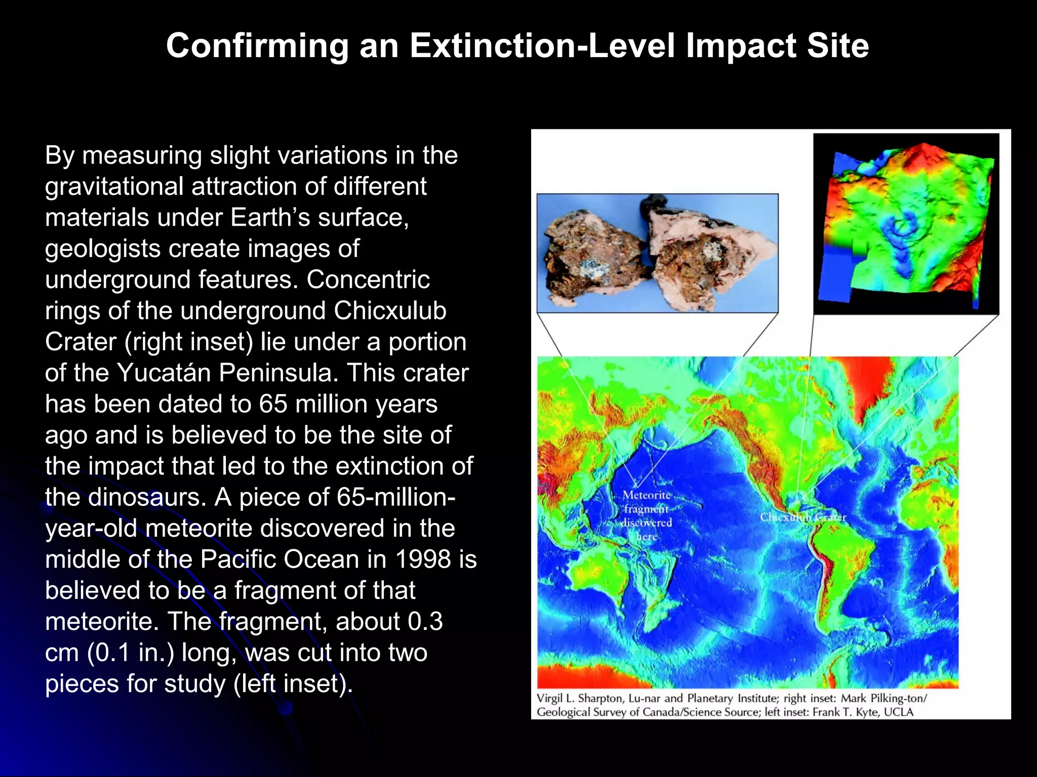 Confirming an Extinction-Level Impact Site
By measuring slight variations in the
gravitational attraction of different
materials under Earth’s surface,
geologists create images of
underground features. Concentric
rings of the underground Chicxulub
Crater (right inset) lie under a portion
of the Yucatán Peninsula. This crater
has been dated to 65 million years
ago and is believed to be the site of
the impact that led to the extinction of
the dinosaurs. A piece of 65-million-
year-old meteorite discovered in the
middle of the Pacific Ocean in 1998 is
believed to be a fragment of that
meteorite. The fragment, about 0.3
cm (0.1 in.) long, was cut into two
pieces for study (left inset).
 