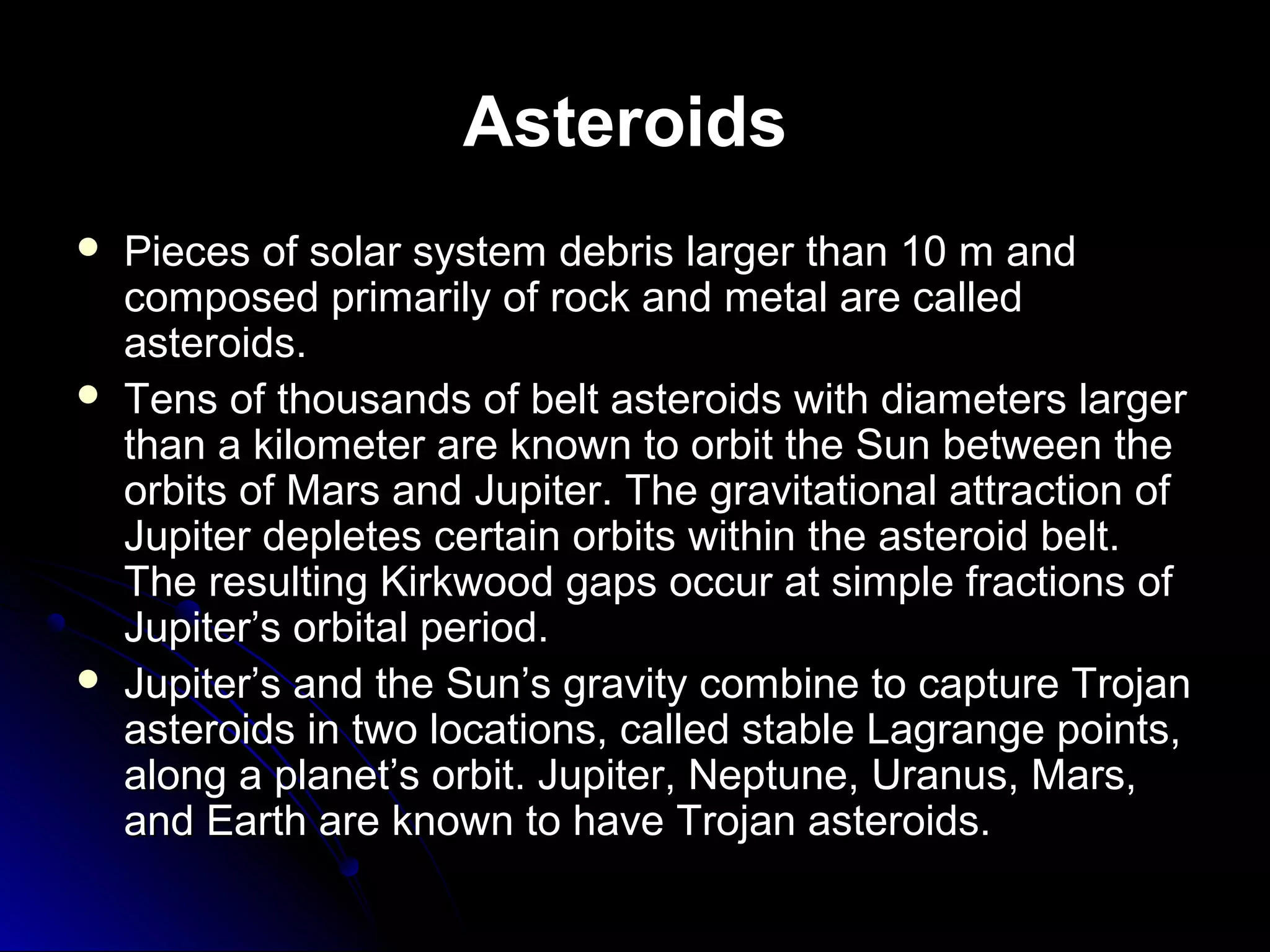Asteroids
 Pieces of solar system debris larger than 10 m andPieces of solar system debris larger than 10 m and
composed primarily of rock and metal are calledcomposed primarily of rock and metal are called
asteroids.asteroids.
 Tens of thousands of belt asteroids with diameters largerTens of thousands of belt asteroids with diameters larger
than a kilometer are known to orbit the Sun between thethan a kilometer are known to orbit the Sun between the
orbits of Mars and Jupiter. The gravitational attraction oforbits of Mars and Jupiter. The gravitational attraction of
Jupiter depletes certain orbits within the asteroid belt.Jupiter depletes certain orbits within the asteroid belt.
The resulting Kirkwood gaps occur at simple fractions ofThe resulting Kirkwood gaps occur at simple fractions of
Jupiter’s orbital period.Jupiter’s orbital period.
 Jupiter’s and the Sun’s gravity combine to capture TrojanJupiter’s and the Sun’s gravity combine to capture Trojan
asteroids in two locations, called stable Lagrange points,asteroids in two locations, called stable Lagrange points,
along a planetalong a planet’s orbit. Jupiter, Neptune, Uranus, Mars,’s orbit. Jupiter, Neptune, Uranus, Mars,
and Earth are known to have Trojan asteroids.and Earth are known to have Trojan asteroids.
 