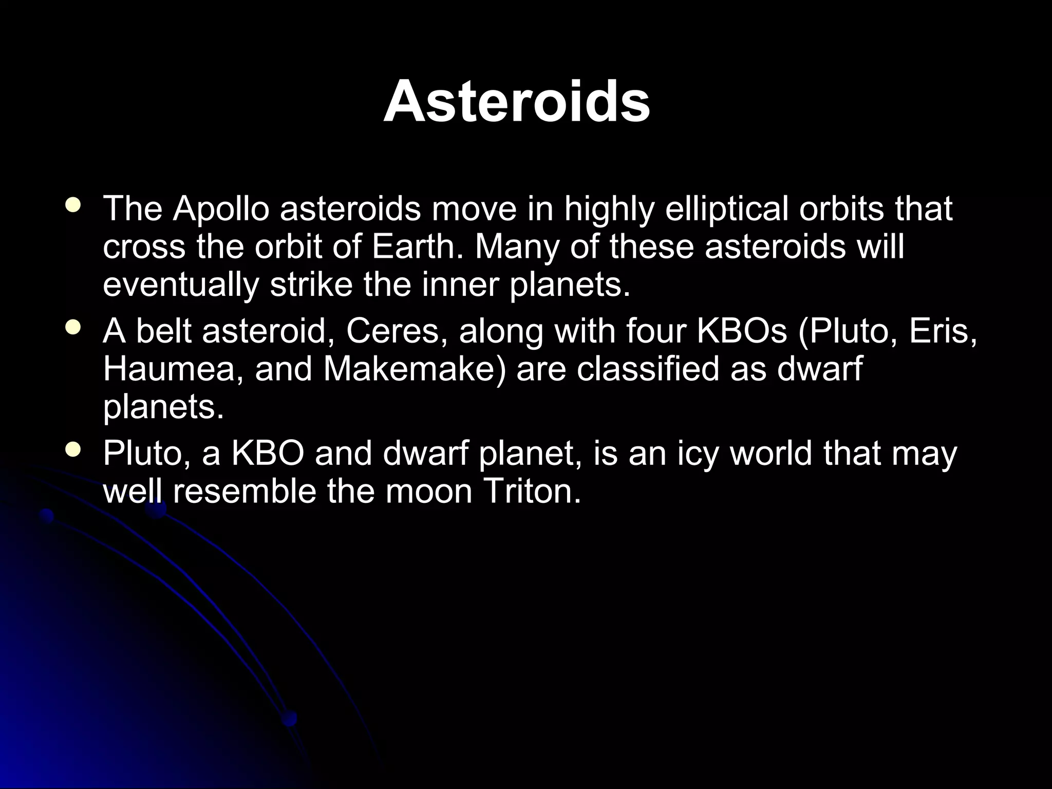 Asteroids
 The Apollo asteroids move in highly elliptical orbits thatThe Apollo asteroids move in highly elliptical orbits that
cross the orbit of Earth. Many of these asteroids willcross the orbit of Earth. Many of these asteroids will
eventually strike the inner planets.eventually strike the inner planets.
 A belt asteroid, Ceres, along with four KBOs (Pluto, Eris,A belt asteroid, Ceres, along with four KBOs (Pluto, Eris,
Haumea, and Makemake) are classified as dwarfHaumea, and Makemake) are classified as dwarf
planets.planets.
 Pluto, a KBO and dwarf planet, is an icy world that mayPluto, a KBO and dwarf planet, is an icy world that may
well resemble the moon Triton.well resemble the moon Triton.
 