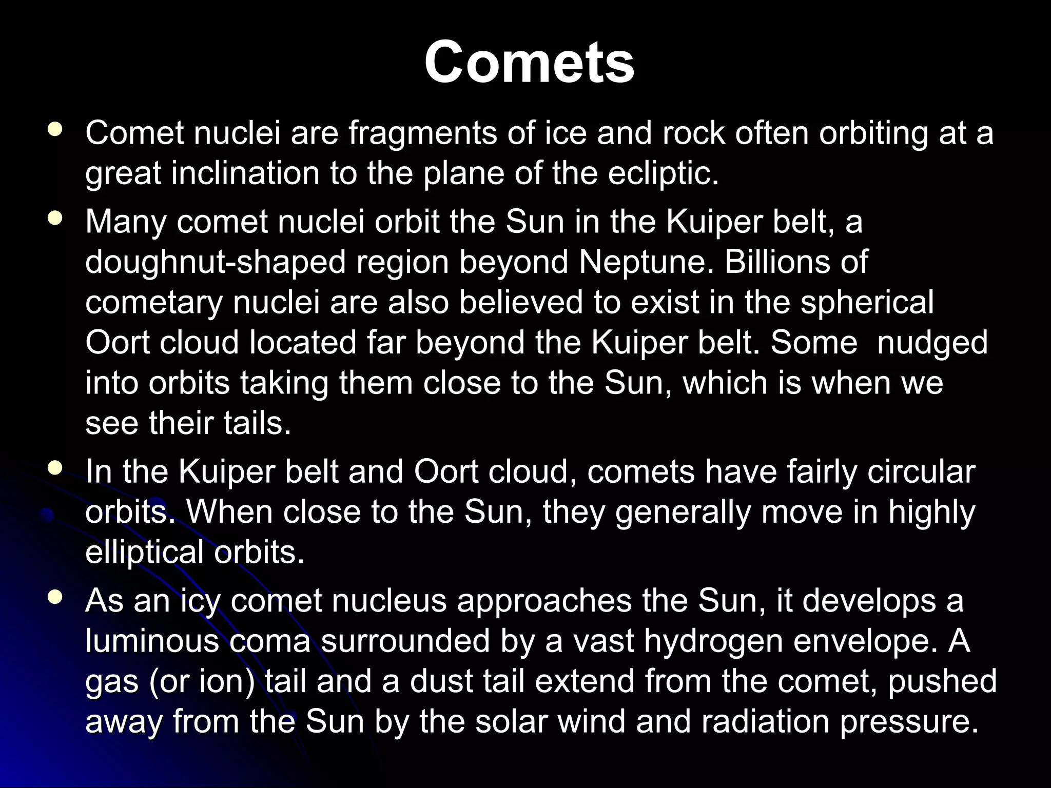 Comets
 Comet nuclei are fragments of ice and rock often orbiting at aComet nuclei are fragments of ice and rock often orbiting at a
great inclination to the plane of the ecliptic.great inclination to the plane of the ecliptic.
 Many comet nuclei orbit the Sun in the Kuiper belt, aMany comet nuclei orbit the Sun in the Kuiper belt, a
doughnut-shaped region beyond Neptune. Billions ofdoughnut-shaped region beyond Neptune. Billions of
cometary nuclei are also believed to exist in the sphericalcometary nuclei are also believed to exist in the spherical
Oort cloud located far beyond the Kuiper belt. Some nudgedOort cloud located far beyond the Kuiper belt. Some nudged
into orbits taking them close to the Sun, which is when weinto orbits taking them close to the Sun, which is when we
see their tails.see their tails.
 In the Kuiper belt and Oort cloud, comets have fairly circularIn the Kuiper belt and Oort cloud, comets have fairly circular
orbits. When close to the Sun, they generally move in highlyorbits. When close to the Sun, they generally move in highly
elliptical orbits.elliptical orbits.
 As an icy comet nucleus approaches the Sun, it develops aAs an icy comet nucleus approaches the Sun, it develops a
luminous coma surrounded by a vast hydrogen envelope. Aluminous coma surrounded by a vast hydrogen envelope. A
gas (or ion) tail and a dust tail extend from the comet, pushedgas (or ion) tail and a dust tail extend from the comet, pushed
away from the Sun by the solar wind and radiation pressure.away from the Sun by the solar wind and radiation pressure.
 
