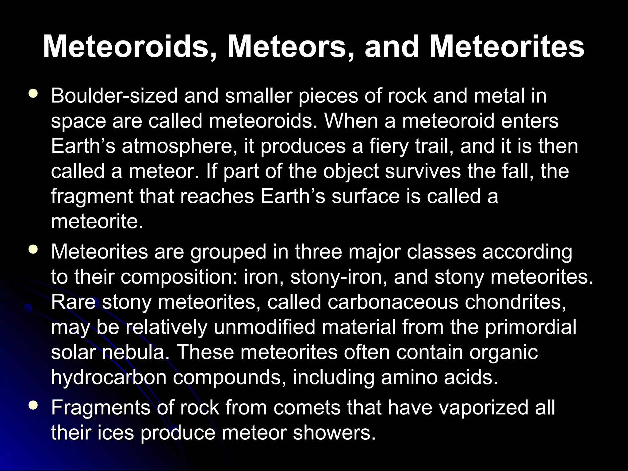 Meteoroids, Meteors, and Meteorites
 Boulder-sized and smaller pieces of rock and metal inBoulder-sized and smaller pieces of rock and metal in
space are called meteoroids. When a meteoroid entersspace are called meteoroids. When a meteoroid enters
EarthEarth’s atmosphere, it produces a fiery trail, and it is then’s atmosphere, it produces a fiery trail, and it is then
called a meteor. If part of the object survives the fall, thecalled a meteor. If part of the object survives the fall, the
fragment that reaches Earthfragment that reaches Earth’’s surface is called as surface is called a
meteorite.meteorite.
 Meteorites are grouped in three major classes accordingMeteorites are grouped in three major classes according
to their composition: iron, stony-iron, and stony meteorites.to their composition: iron, stony-iron, and stony meteorites.
Rare stony meteorites, called carbonaceous chondrites,Rare stony meteorites, called carbonaceous chondrites,
may be relatively unmodified material from the primordialmay be relatively unmodified material from the primordial
solar nebula. These meteorites often contain organicsolar nebula. These meteorites often contain organic
hydrocarbon compounds, including amino acids.hydrocarbon compounds, including amino acids.
 Fragments of rock from comets that have vaporized allFragments of rock from comets that have vaporized all
their ices produce meteor showers.their ices produce meteor showers.
 