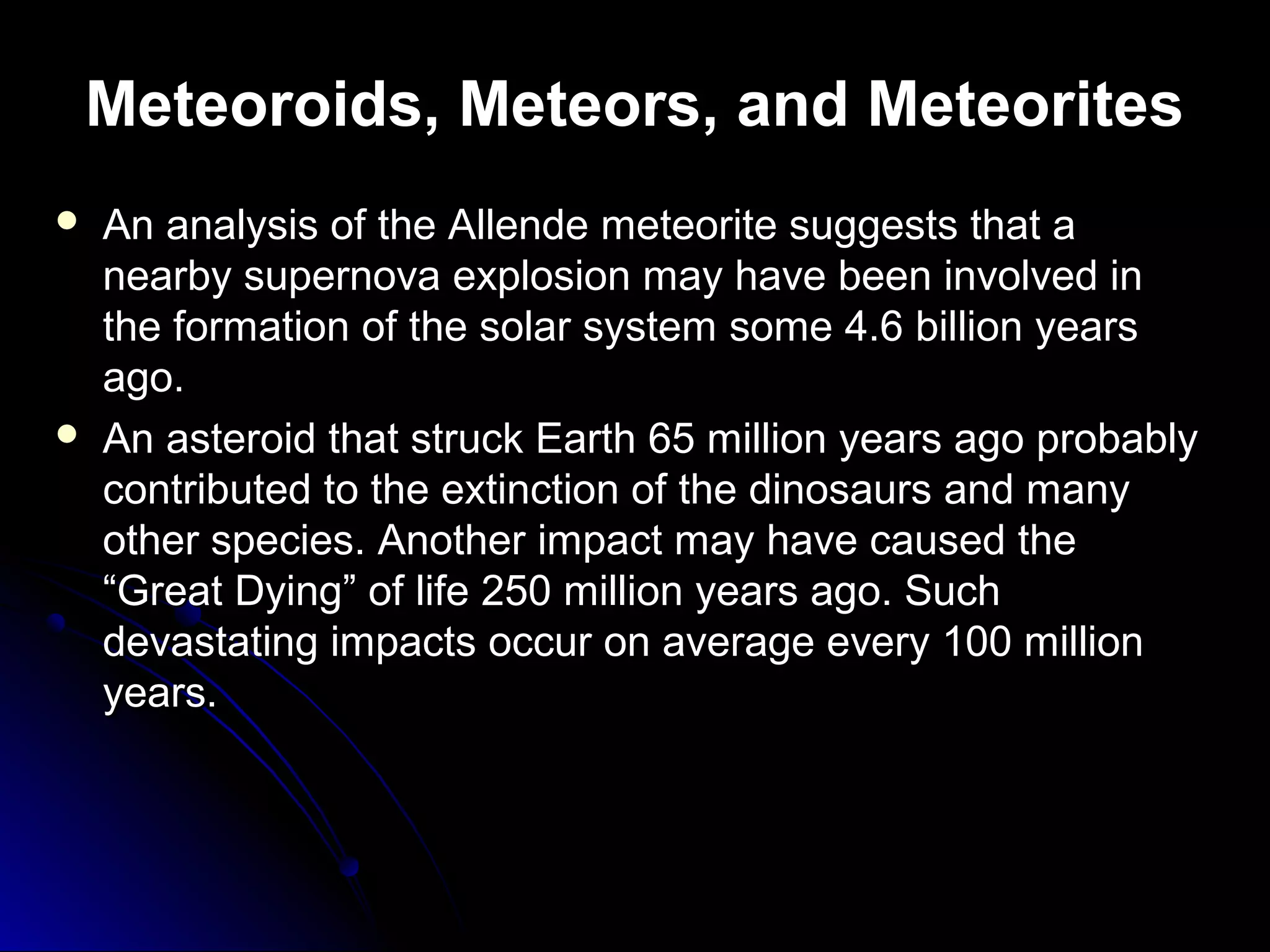 Meteoroids, Meteors, and Meteorites
 An analysis of the Allende meteorite suggests that aAn analysis of the Allende meteorite suggests that a
nearby supernova explosion may have been involved innearby supernova explosion may have been involved in
the formation of the solar system some 4.6 billion yearsthe formation of the solar system some 4.6 billion years
ago.ago.
 An asteroid that struck Earth 65 million years ago probablyAn asteroid that struck Earth 65 million years ago probably
contributed to the extinction of the dinosaurs and manycontributed to the extinction of the dinosaurs and many
other species. Another impact may have caused theother species. Another impact may have caused the
“Great Dying” of life 250 million years ago. Such“Great Dying” of life 250 million years ago. Such
devastating impacts occur on average every 100 milliondevastating impacts occur on average every 100 million
years.years.
 