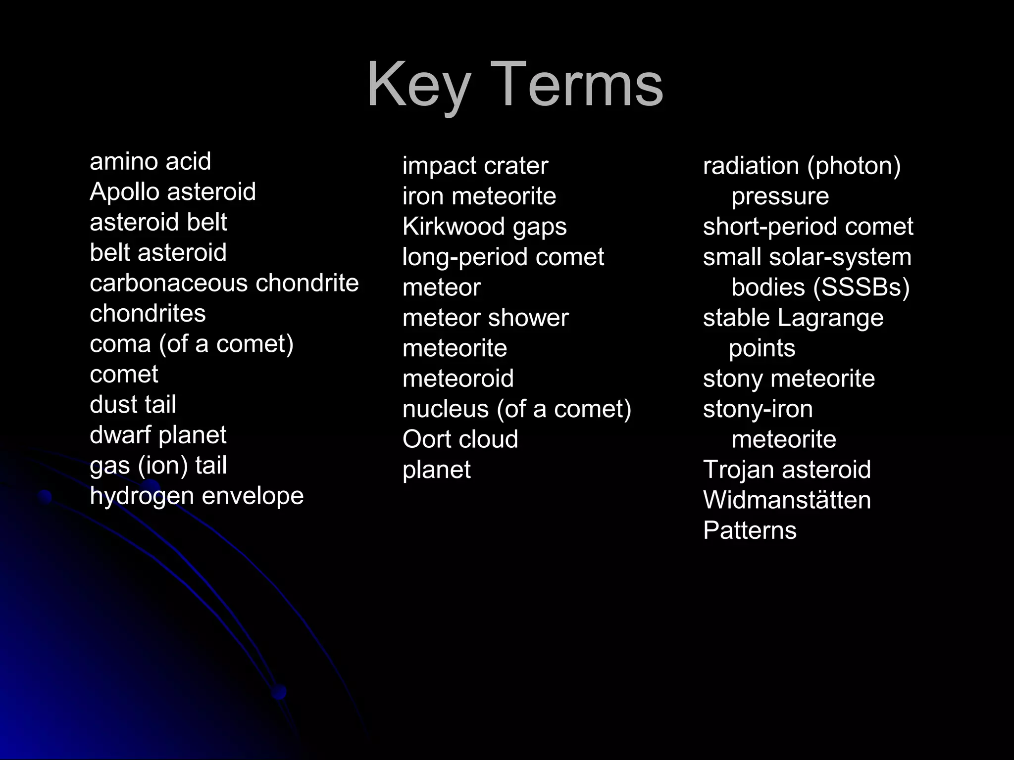 Key TermsKey Terms
amino acid
Apollo asteroid
asteroid belt
belt asteroid
carbonaceous chondrite
chondrites
coma (of a comet)
comet
dust tail
dwarf planet
gas (ion) tail
hydrogen envelope
impact crater
iron meteorite
Kirkwood gaps
long-period comet
meteor
meteor shower
meteorite
meteoroid
nucleus (of a comet)
Oort cloud
planet
radiation (photon)
pressure
short-period comet
small solar-system
bodies (SSSBs)
stable Lagrange
points
stony meteorite
stony-iron
meteorite
Trojan asteroid
Widmanstätten
Patterns
 