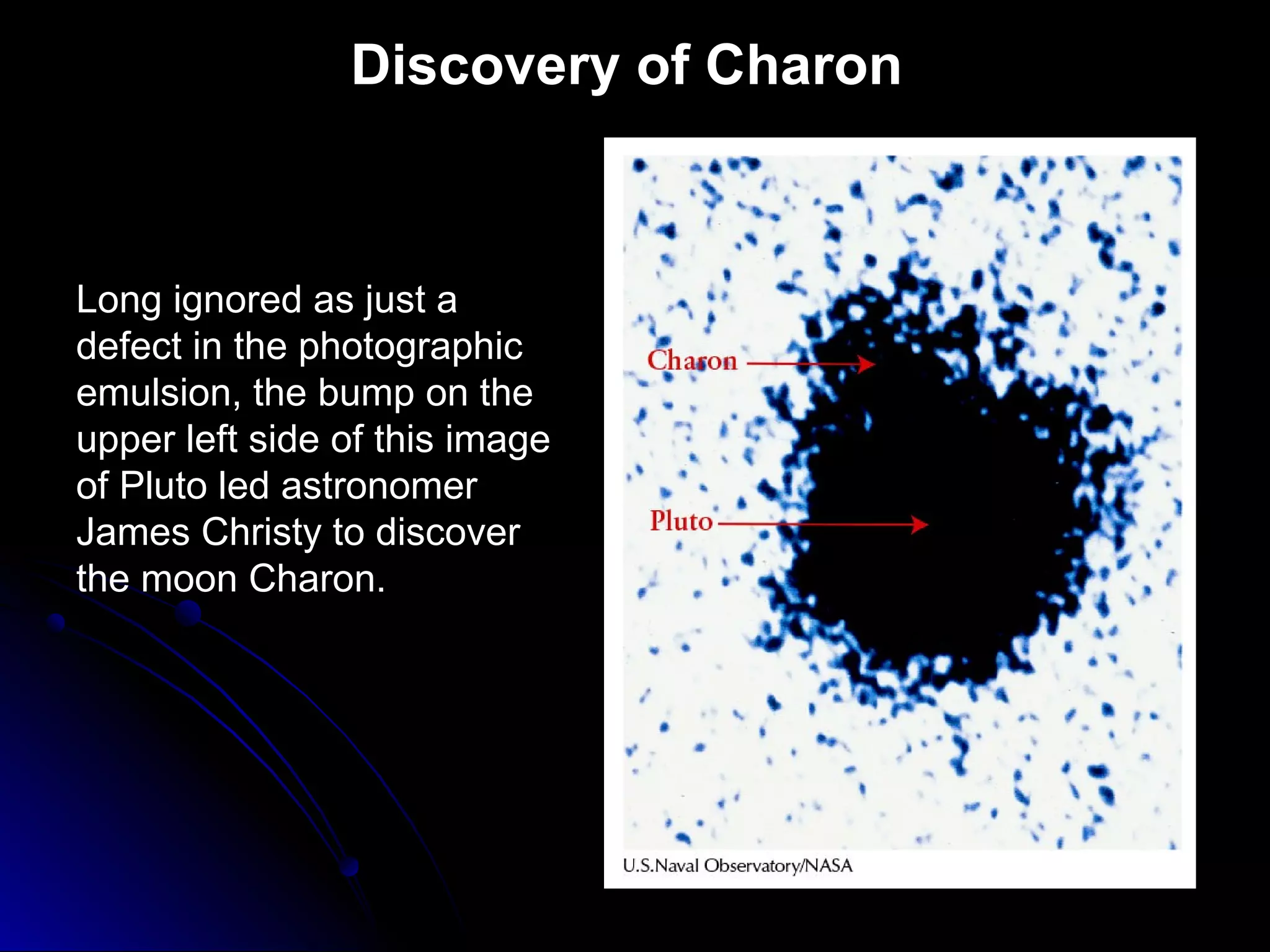 Discovery of Charon
Long ignored as just a
defect in the photographic
emulsion, the bump on the
upper left side of this image
of Pluto led astronomer
James Christy to discover
the moon Charon.
 