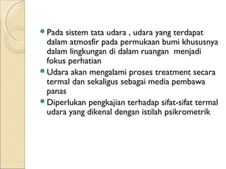 Pada sistem tata udara , udara yang terdapat 
dalam atmosfir pada permukaan bumi khususnya 
dalam lingkungan di dalam ruangan menjadi 
fokus perhatian 
Udara akan mengalami proses treatment secara 
termal dan sekaligus sebagai media pembawa 
panas 
Diperlukan pengkajian terhadap sifat-sifat termal 
udara yang dikenal dengan istilah psikrometrik 
 
