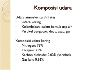 KKoommppoossiissii uuddaarraa 
Udara atmosfer terdiri atas 
• Udara kering 
• Kelembaban, dalam bentuk uap air 
• Partikel pengotor: debu, asap, gas 
Komposisi udara kering 
• Nitrogen: 78% 
• Oksigen: 21% 
• Karbon diokside: 0.03% (variabel) 
• Gas lain: 0.96% 
 