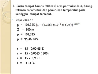 1. Suatu tempat barada 500 m di atas permukan laut, hitung 
tekanan barometrik dan penurunan temperatur pada 
ketinggan tempat tersebut. 
• Penyelesaian : 
p = 101,325 
Z = 500 m 
p = 101,325 
p = 95,46 kPa 
t = 15 - 0,00 65 Z 
t = 15 - 0,0065 ( 500) 
t = 15 - 3,9 ºC 
t = 11,1 ºC 
 