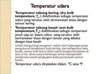 TTeemmppeerraattuurr uuddaarraa 
• Temperatur tabung kering (dry bulb 
temperature, TDB ) didefinisikan sebagai temperatur 
udara yang terukur oleh termometer biasa dengan 
sensor kering. 
• Temperatur tabung basah (wet bulb 
temperature,TWB) didefinisikan sebagai temperatur 
jenuh uap air dalam udara yang terukur oleh 
termometer biasa dengan sensor yang dibalut 
dengan kasa basah 
• Untuk mengurangi pengaruh radiasi dari lingkungan pada 
pengukuran temperatur bola kering, dan temperatur bola 
basah, sensor bulb harus dialiri udara dengan kecepatan di 
atas 5 m/s. Aliran udara berfungsi untuk memperoleh 
temperatur jenuh penguapan pada permukaan sensor 
basah. 
• Temperatur udara dinyatakan dalam ⁰C atau ⁰F 
 