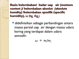 RRaassiioo kkeelleemmbbaabbaann// kkaaddaarr uuaapp aaiirr ((mmooiissttuurree 
ccoonntteenntt ))// kkeelleemmbbaabbaann aabbssoolluutt ((aabbssoolluuttee 
hhuummddiittyy)) //kkeelleemmbbaabbaann ssppeessiiffiikk ((ssppeecciiffiicc 
hhuummiiddiittyy)),, ωω ((kkggvv /kkggaa)) 
didefinisikan sebagai perbandingan antara 
massa parsial uap air dengan massa udara 
kering yang terdapat dalam udara 
atmosfir. 
ω = mv/ma 
 