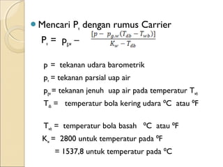 Mencari Pv dengan rumus Carrier 
Pv = pg,w – 
p = tekanan udara barometrik 
pv = tekanan parsial uap air 
pgw = tekanan jenuh uap air pada temperatur Twb 
Tdb = temperatur bola kering udara ⁰C atau ⁰F 
Twb = temperatur bola basah ⁰C atau ⁰F 
Kw = 2800 untuk temperatur pada ⁰F 
= 1537,8 untuk temperatur pada ⁰C 
 