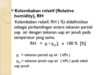 Kelembaban relatif (Relative 
humidity), RH 
Kelembaban relatif, RH ( %) didefinisikan 
sebagai perbandingan antara tekanan parsial 
uap air dengan tekanan uap air jenuh pada 
temperatur yang sama. 
RH = pv / pg,db ]T x 100 % [%] 
pv = tekanan parsial up air ( kPa ) 
pg,db = tekanan jenuh uap air ( kPa ) pada tabel 
uap jenuh 
 