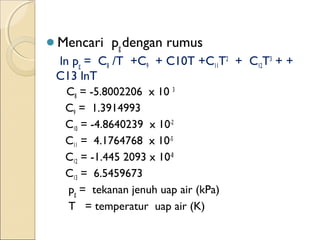 Mencari pg dengan rumus 
ln pg = C8 /T +C9 + C10T +C11T2 + C12T3 + + 
C13 lnT 
C8 = -5.8002206 x 10 3 
C9 = 1.3914993 
C10 = -4.8640239 x 10-2 
C11 = 4.1764768 x 10-5 
C12 = -1.445 2093 x 10-8 
C13 = 6.5459673 
pg = tekanan jenuh uap air (kPa) 
T = temperatur uap air (K) 
 