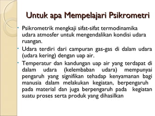 UUnnttuukk aappaa MMeemmppeellaajjaarrii PPssiikkrroommeettrrii 
• Psikrometrik mengkaji sifat-sifat termodinamika 
udara atmosfer untuk mengendalikan kondisi udara 
ruangan. 
• Udara terdiri dari campuran gas-gas di dalam udara 
(udara kering) dengan uap air. 
• Temperatur dan kandungan uap air yang terdapat di 
dalam udara (kelembaban udara) mempunyai 
pengaruh yang signifikan tehadap kenyamanan bagi 
manusia dalam melakukan kegiatan, berpengaruh 
pada material dan juga berpengaruh pada kegiatan 
suatu proses serta produk yang dihasilkan 
 