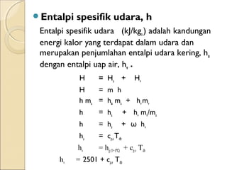 Entalpi spesifik udara, h 
Entalpi spesifik udara (kJ/kga ) adalah kandungan 
energi kalor yang terdapat dalam udara dan 
merupakan penjumlahan entalpi udara kering, ha 
dengan entalpi uap air, hv . 
H = Ha + Hv 
H = m h 
h ma = ha ma + hv mv 
h = ha + hv mv/ma 
h = ha + ω hv 
ha = cp,a Tdb 
hv = hg (T= 0⁰C) + cp,v Tdb 
hv = 2501 + cp,v Tdb 
 
