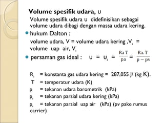 Volume spesifik udara, υ 
Volume spesifik udara υ didefinisikan sebagai 
volume udara dibagi dengan massa udara kering. 
hukum Dalton : 
volume udara, V = volume udara kering ,Va = 
volume uap air, Vv 
 persaman gas ideal : υ = υa = = 
Ra = konstanta gas udara kering = 287,055 J/ (kg K). 
T = temperatur udara (K) 
p = tekanan udara barometrik (kPa) 
pa = tekanan parsial udara kering (kPa) 
pv = tekanan parsial uap air (kPa) (pv pake rumus 
carrier) 
 