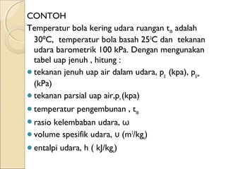 CONTOH 
Temperatur bola kering udara ruangan tdb adalah 
30 C, ⁰ temperatur bola basah 250C dan tekanan 
udara barometrik 100 kPa. Dengan mengunakan 
tabel uap jenuh , hitung : 
tekanan jenuh uap air dalam udara, pg (kpa), pg.w 
(kPa) 
tekanan parsial uap air,pv (kpa) 
temperatur pengembunan , tdp 
rasio kelembaban udara, ω 
volume spesifik udara, υ (m3/kga) 
entalpi udara, h ( kJ/kga) 
 