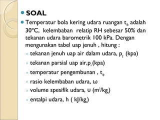 SOAL 
Temperatur bola kering udara ruangan tdb adalah 
30ºC, kelembaban relatip RH sebesar 50% dan 
tekanan udara barometrik 100 kPa. Dengan 
mengunakan tabel uap jenuh , hitung : 
◦ tekanan jenuh uap air dalam udara, pg (kpa) 
◦ tekanan parsial uap air,pv (kpa) 
◦ temperatur pengembunan , tdp 
◦ rasio kelembaban udara, ω 
◦ volume spesifik udara, υ (m3/kga) 
◦ entalpi udara, h ( kJ/kga) 
 