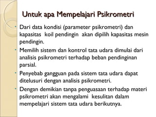 Untuk aappaa MMeemmppeellaajjaarrii PPssiikkrroommeettrrii 
• Dari data kondisi (parameter psikrometri) dan 
kapasitas koil pendingin akan dipilih kapasitas mesin 
pendingin. 
• Memilih sistem dan kontrol tata udara dimulai dari 
analisis psikrometri terhadap beban pendinginan 
parsial. 
• Penyebab gangguan pada sistem tata udara dapat 
ditelusuri dengan analisis psikrometri. 
• Dengan demikian tanpa penguasaan terhadap materi 
psikrometri akan mengalami kesulitan dalam 
mempelajari sistem tata udara berikutnya. 
 