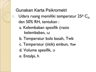 Gunakan Karta Psikrometri 
1. Udara ruang memiliki temperatur 25⁰ CDB 
dan 50% RH, tentukan : 
a. Kelembaban spesifik (rasio 
kelembaban, ω 
b. Temperatur bola basah, Twb 
c. Temperatur (titik) embun, TDP 
d. Volume spesifik, υ 
e. Entalpi, h 
 