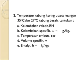 2. Temperatur tabung kering udara ruangan 
35 C ⁰ dan 27⁰C tabung basah, tentukan : 
a. Kelembaban relatip,RH 
b. Kelembaban spesifik, ω = gv/kga 
c. Temperatur embun, TDP 
d. Volume spesifik, ν 
e. Entalpi, h = kJ/kga 
 