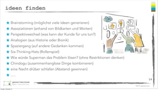 ideen finden
★ Brainstorming (möglichst viele Ideen generieren)
★ Assoziationen (anhand von Bildkarten und Worten)
★ Perspektivwechsel (was kann der Kunde für uns tun?)
★ Analogien (aus Historie oder Bionik)
★ Spaziergang (auf andere Gedanken kommen)
★ Six-Thinking-Hats (Rollenspiel)
★ Wie würde Superman das Problem lösen? (ohne Restriktionen denken)
★ Chindogu (zusammenhanglose Dinge kombinieren)
★ eine Nacht drüber schlafen (Abstand gewinnen)
★ .....
14
©2013 gezeitenraum
Sonntag, 3. November 13

 