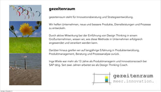 gezeitenraum
gezeitenraum steht für Innovationsberatung und Strategieentwicklung.
Wir helfen Unternehmen, neue und bessere Produkte, Dienstleistungen und Prozesse
zu entwickeln.
Durch aktive Mitwirkung bei der Einführung von Design Thinking in einem
Großunternehmen, wissen wir, wie diese Methode in Unternehmen erfolgreich
angewendet und verankert werden kann.
Darüber hinaus greifen wir auf langjährige Erfahrung in Produktentwicklung,
Produktmanagement, Beratung und Prozessanalyse zurück.
Inga Wiele war mehr als 13 Jahre als Produktmanagerin und Innovationscoach bei
SAP tätig. Seit zwei Jahren arbeitet sie als Design Thinking Coach.

Sonntag, 3. November 13

 