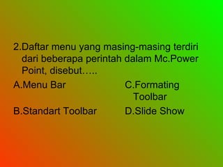 2.Daftar menu yang masing-masing terdiri dari beberapa perintah dalam Mc.Power Point, disebut….. A.Menu Bar C.Formating Toolbar B.Standart Toolbar D.Slide Show