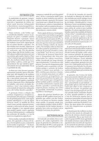 Gil et al.
Fisioter Pesq. 2011;18(2): 164-70 165
RPG durante a gestação
INTRODUÇÃO
A estabilidade da gestante, compro-
metida pelo aumento de carga sobre
músculos e ligamentos da coluna ver-
tebral, pode provocar indisposições
e desconfortos musculoesqueléticos,
com prejuízo da sensação de bem-estar
físico1
.
Nesse contexto, a dor lombar, que
é considerada distúrbio comum na po-
pulação em geral, é também sintoma
frequente durante a gestação. Vários
estudos mostraram que pelo menos 50%
das mulheres vivenciaram algum tipo de
dor na coluna durante a gravidez2
. Em
dois estudos mais recentes, observou-se
um aumento nesse percentual: Noren et
al.3
verificaram que 70% das grávidas
tinham algum tipo de dor lombar e que
20% dessas mulheres permaneciam com
esse sintoma após o parto; Martins e Pinto
e Silva4
relataram que aproximadamente
80% das mulheres tinham dores na re-
gião lombar e pélvica, sendo que 51%
apresentavam dor que interferia signifi-
cativamente em suas habilidades físicas
e qualidade de vida.
As dores nas costas durante a gestação
representam, portanto, queixa relevante,
tanto pela alta frequência de mulheres
acometidas, quanto pela intensidade da
dor e desconforto provocado, além de
influenciar de modo negativo a qualidade
do sono, disposição física, desempenho
no trabalho, vida social, atividades do-
mésticas e lazer5
. Esse contexto coloca
a necessidade de tratamentos adequados
para a dor lombar durante a gravidez6
.
A gestação limita a adoção das
condutas diagnósticas e terapêuticas,
normalmente utilizadas para a lombalgia
fora do período gestacional, como alguns
exames radiológicos e o uso de alguns
fármacos. Assim, as medidas de alívio
viáveis nesse período requerem primei-
ramente a valorização de ações normal-
mente relegadas a um segundo plano
pelo modelo vigente, como a aquisição
de novos hábitos posturais, a adequação
dos ambientes de trabalho, e o uso de
exercícios terapêuticos específicos1
.
Vários estudos, realizados em distintos
países, têm apontado a eficácia de téc-
nicas fisioterapêuticas para o tratamento
da dor lombar na gestação7-17
. No Brasil,
identificou-se apenas uma pesquisa16
que
comparou o método de stretching global
ativo – SGA e a orientação médica para
resolver as dores lombares e/ou pélvica
posterior durante a gestação. Os autores
concluíram que o método de exercícios
SGA diminuiu e reduziu a intensidade da
dor lombar e pélvica posterior durante a
gestação, enquanto a orientação médica
não produziu o mesmo efeito.
Outra opção de técnica fisioterapêu-
tica para tratar a dor lombar na gestação
é a Reeducação Postural Global (RPG).
De acordo com os princípios da RPG, as
cadeias musculares são constituídas por
músculos gravitacionais que trabalham
de forma sinérgica dentro da mesma
cadeia. Por exemplo, todos os músculos
da cadeia posterior possibilitam a ma-
nutenção da posição ortostática contra
a gravidade. Essa técnica preconiza
a utilização de posturas específicas
para o alongamento dos músculos
organizados em cadeias musculares,
sendo considerado de longa duração
(aproximadamente 15 minutos em cada
postura). Esse tipo de alongamento pode
ser benéfico para as gestantes com dor
lombar porque o aumento da lordose
lombar é comum nesse período, e a
RPG contribui para diminuir e harmo-
nizar as tensões musculares na cadeia
mestra posterior, principalmente nos
músculos paravertebrais da região lom-
bar18
. Vale ressaltar que o alongamento
global também poderá contribuir para
um melhor alinhamento corporal, pois
durante a gravidez o aumento do peso
corporal provoca mudança do centro
de gravidade, interferindo na postura,
equilíbrio e locomoção1
.
Apesar dos possíveis benefícios que
a adoção da RPG poderia trazer para as
gestantes que sofrem com dor lombar,
não se encontram na literatura estudos
nesse sentido. O presente estudo teve
como objetivo estudar o efeito da RPG19
no tratamento da dor lombar durante a
gestação, bem como sua relação com as
limitações funcionais das gestantes.
METODOLOGIA
Foi realizado um estudo clínico com-
parativo, de caráter exploratório. Um
grupo de gestantes foi submetido a ses-
sões individuais de RPG e outro grupo de
gestantes seguiu a rotina do pré-natal.
O cálculo do tamanho da amostra
foi baseado na diferença de médias de
dor avaliadas por escala análogo visual,
para a comparação da evolução ao lon-
go do tempo, considerando-se a maior
diferença e maior variabilidade segundo
a fórmula desenvolvida por Friendly20
para análise de variância para medidas
repetidas. Os valores esperados foram es-
timados a partir dos resultados de Martins
e Pinto e Silva16
, considerando os valores
obtidos na primeira, quarta e última
sessão, um nível de significância de 5%
e um poder do teste de 70% (β=30%). O
tamanho amostral necessário foi de n=17
em cada um dos grupos.
As gestantes que participaram do es-
tudo foram selecionadas dentre mulheres
que faziam acompanhamento pré-natal
em três Centros de Saúde e entre outras
que assistiam palestras de preparação
para o parto em um hospital privado da
cidade de Campinas. Foram adotados
os seguintes critérios de inclusão: dor
lombar, nuliparidade, gestação única de
baixo risco, idade gestacional entre 20 e
25 semanas, faixa etária de 18 a 40 anos,
ausência de doença clínica ou obstétrica,
ausência de patologias pré-existentes da
coluna vertebral.
As gestantes dos Centros de Saúde
foram previamente identificadas através
de revisão das fichas obstétricas do pré-
natal. Ao fazer o primeiro contato com
elas – pessoalmente ou por telefone – o
pesquisador aplicou uma lista de verifi-
cação para saber se elas cumpriam os
critérios de inclusão. As gestantes que
faziam curso de preparação em um ser-
viço privado foram contatadas durante
as aulas, quando também se aplicou
a lista de verificação àquelas que se
mostraram interessadas em participar do
estudo. Ao final desse processo, foram
convidadas a participar do estudo 41 mu-
lheres, das quais quatro não aceitaram,
e três não compareceram ao primeiro
seguimento.
A aleatorização das mulheres nos dois
grupos foi feita através da utilização de
uma lista de números aleatórios gerada
por computador. Para as que foram alo-
cadas no grupo de RPG foram agendadas
oito sessões semanais, e para as demais se
agendaram dois encontros de seguimen-
to. No momento da admissão ao estudo e
ao final, todas as mulheres responderam
 