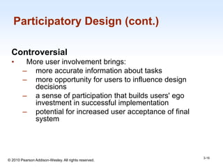 1-16
© 2010 Pearson Addison-Wesley. All rights reserved.
Participatory Design (cont.)
Controversial
• More user involvement brings:
– more accurate information about tasks
– more opportunity for users to influence design
decisions
– a sense of participation that builds users' ego
investment in successful implementation
– potential for increased user acceptance of final
system
3-16
 