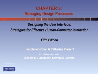 CHAPTER 3: 
Managing Design Processes 
© 2010 Pearson Addison-Wesley. All rights reserved. 
Addison Wesley 
is an imprint of 
Designing the User Interface: 
Strategies for Effective Human-Computer Interaction 
Fifth Edition 
Ben Shneiderman & Catherine Plaisant 
in collaboration with 
Maxine S. Cohen and Steven M. Jacobs 
 