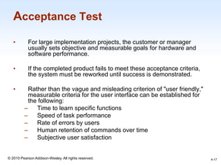 1-17
© 2010 Pearson Addison-Wesley. All rights reserved.
Acceptance Test
• For large implementation projects, the customer or manager
usually sets objective and measurable goals for hardware and
software performance.
• If the completed product fails to meet these acceptance criteria,
the system must be reworked until success is demonstrated.
• Rather than the vague and misleading criterion of "user friendly,"
measurable criteria for the user interface can be established for
the following:
– Time to learn specific functions
– Speed of task performance
– Rate of errors by users
– Human retention of commands over time
– Subjective user satisfaction
4-17
 