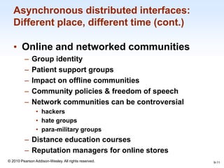 1-11
© 2010 Pearson Addison-Wesley. All rights reserved.
Asynchronous distributed interfaces:
Different place, different time (cont.)
• Online and networked communities
– Group identity
– Patient support groups
– Impact on offline communities
– Community policies & freedom of speech
– Network communities can be controversial
• hackers
• hate groups
• para-military groups
– Distance education courses
– Reputation managers for online stores
9-11
 