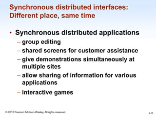 1-15
© 2010 Pearson Addison-Wesley. All rights reserved.
Synchronous distributed interfaces:
Different place, same time
• Synchronous distributed applications
– group editing
– shared screens for customer assistance
– give demonstrations simultaneously at
multiple sites
– allow sharing of information for various
applications
– interactive games
9-15
 