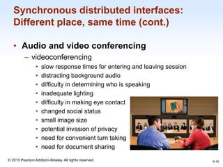 1-18
© 2010 Pearson Addison-Wesley. All rights reserved.
Synchronous distributed interfaces:
Different place, same time (cont.)
• Audio and video conferencing
– videoconferencing
• slow response times for entering and leaving session
• distracting background audio
• difficulty in determining who is speaking
• inadequate lighting
• difficulty in making eye contact
• changed social status
• small image size
• potential invasion of privacy
• need for convenient turn taking
• need for document sharing
9-18
 