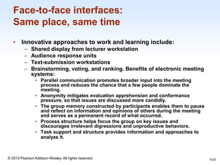 1-20
© 2010 Pearson Addison-Wesley. All rights reserved.
Face-to-face interfaces:
Same place, same time
• Innovative approaches to work and learning include:
– Shared display from lecturer workstation
– Audience response units
– Text-submission workstations
– Brainstorming, voting, and ranking. Benefits of electronic meeting
systems:
• Parallel communication promotes broader input into the meeting
process and reduces the chance that a few people dominate the
meeting.
• Anonymity mitigates evaluation apprehension and conformance
pressure, so that issues are discussed more candidly.
• The group memory constructed by participants enables them to pause
and reflect on information and opinions of others during the meeting
and serves as a permanent record of what occurred.
• Process structure helps focus the group on key issues and
discourages irrelevant digressions and unproductive behaviors.
• Task support and structure provides information and approaches to
analyze it.
9-20
 