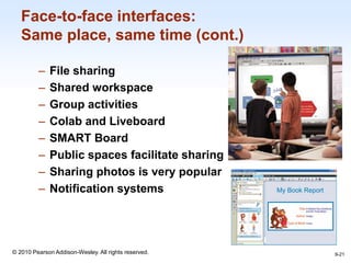 1-21
© 2010 Pearson Addison-Wesley. All rights reserved.
Face-to-face interfaces:
Same place, same time (cont.)
– File sharing
– Shared workspace
– Group activities
– Colab and Liveboard
– SMART Board
– Public spaces facilitate sharing
– Sharing photos is very popular
– Notification systems
9-21
 