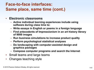 1-22
© 2010 Pearson Addison-Wesley. All rights reserved.
Face-to-face interfaces:
Same place, same time (cont.)
• Electronic classrooms
– Active individual learning experiences include using
software during class time to:
– Write essays in English or poems in a foreign language
– Find antecedents of Impressionism in an art history library
of 9000 images
– Run business simulations to increase product quality
– Perform psychological statistical analyses
– Do landscaping with computer-assisted design and
graphics packages
– Compose computer programs and search the Internet
• Small teams and large teams
• Changes teaching style
9-22
 