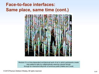 1-24
© 2010 Pearson Addison-Wesley. All rights reserved.
Face-to-face interfaces:
Same place, same time (cont.)
9-24
Modulor II is a time-dependent architectural work of art in which participants create
new patterns daily by collaboratively weaving colored strings
through an interactive labyrinth of luminous poles (Halkia and Local)
 