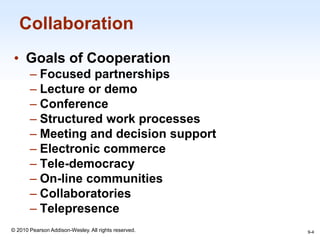 1-4
© 2010 Pearson Addison-Wesley. All rights reserved.
Collaboration
• Goals of Cooperation
– Focused partnerships
– Lecture or demo
– Conference
– Structured work processes
– Meeting and decision support
– Electronic commerce
– Tele-democracy
– On-line communities
– Collaboratories
– Telepresence
9-4
 