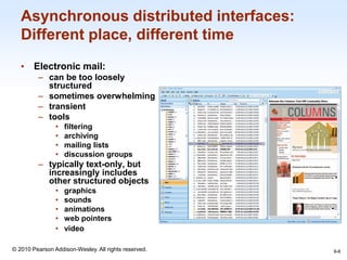 1-6
© 2010 Pearson Addison-Wesley. All rights reserved.
Asynchronous distributed interfaces:
Different place, different time
• Electronic mail:
– can be too loosely
structured
– sometimes overwhelming
– transient
– tools
• filtering
• archiving
• mailing lists
• discussion groups
– typically text-only, but
increasingly includes
other structured objects
• graphics
• sounds
• animations
• web pointers
• video
9-6
 