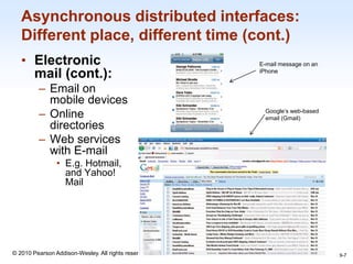 1-7
© 2010 Pearson Addison-Wesley. All rights reserved.
Asynchronous distributed interfaces:
Different place, different time (cont.)
• Electronic
mail (cont.):
– Email on
mobile devices
– Online
directories
– Web services
with E-mail
• E.g. Hotmail,
and Yahoo!
Mail
9-7
E-mail message on an
iPhone
Google’s web-based
email (Gmail)
 
