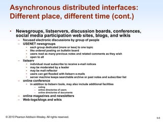 1-8
© 2010 Pearson Addison-Wesley. All rights reserved.
Asynchronous distributed interfaces:
Different place, different time (cont.)
• Newsgroups, listservers, discussion boards, conferences,
social media participation web sites, blogs, and wikis
– focused electronic discussions by group of people
– USENET newsgroups
• each group dedicated (more or less) to one topic
• like ordered posting on bulletin board
• users read as many previous notes and related comments as they wish
• open to all
– listserv
• individual must subscribe to receive e-mail notices
• may be moderated by a leader
• may be mail reflector
• users can get flooded with listserv e-mails
• server machine keeps searchable archive or past notes and subscriber list
– online conference
• in addition to listserv tools, may also include additional facilities
– voting
– online directories of users
– online directories of documents
– online magazines and newsletters
– Web-logs/blogs and wikis
9-8
 