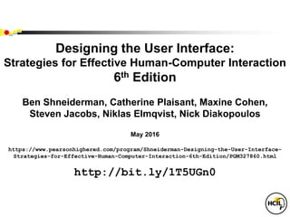 Designing the User Interface:
Strategies for Effective Human-Computer Interaction
6th Edition
Ben Shneiderman, Catherine Plaisant, Maxine Cohen,
Steven Jacobs, Niklas Elmqvist, Nick Diakopoulos
May 2016
https://www.pearsonhighered.com/program/Shneiderman-Designing-the-User-Interface-
Strategies-for-Effective-Human-Computer-Interaction-6th-Edition/PGM327860.html
http://bit.ly/1T5UGn0
 
