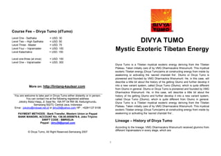 Course Fee – Divya Tumo (dTumo)                                                                                                    ®

Level One - Sadhaka            = USD. 30
Level Two – High Sadhaka       = USD. 50                                                                DIVYA TUMO
Level Three - Master           = USD. 75
Level Four – Vajramaster
Level Kalachakra
                               = USD. 150
                               = USD. 150
                                                                                  Mystic Exoteric Tibetan Energy
Level one-three (at once)      = USD. 150
Level One – Vajramaster        = USD. 300
                                                                                  Diyva Tumo is a Tibetan mystical exoteric energy deriving from the Tibetan
                                                                                  Plateau. Taken initially care of by VMG Dharmacakra Wisnumurti. This mystical
                                                                                  exoteric Tibetan energy (Divya Tumo)aims at constructing energy from inside by
                                                                                  awakening or activating the ‘sacred chandali fire’. Dtumo or Divya Tumo is
                                                                                  pioneered and founded by VMG Dharmackra Wisnumurti. He, in this case, will
                                                                                  describe a little bit about the history of his getting Gtumo and further develop it
              More on: http://lintang-kautsar.com                                 into a new variant system, called Divya Tumo (Dtumo), which is quite different
                                                                                  from Gtumo in general. Dtumo or Divya Tumo is pioneered and founded by VMG
                                                                                  Dharmackra Wisnumurti. He, in this case, will describe a little bit about the
  You are welcome to take part in Divya Tumo either distantly or in person.       history of his getting Gtumo and further develop it into a new variant system,
            You can contact me at the following registered address:               called Divya Tumo (Dtumo), which is quite different from Gtumo in general.
     Jokotry Abdul Haqq, Jl. Sawi No. 16A RT 04 RW 06, Kedungmundu,               Diyva Tumo is a Tibetan mystical exoteric energy deriving from the Tibetan
                  Semarang 50273, Central Java, Indonesia
                                                                                  Plateau. Taken initially care of by VMG Dharmacakra Wisnumurti. This mystical
  Emai : jokotry@indosat.net.id or jktry29@yahoo.com HP : +6281127 9108
                                                                                  exoteric Tibetan energy (Divya Tumo)aims at constructing energy from inside by
     PAYMENT METHODS : Bank Transfer, Western Union or Paypal                     awakening or activating the ‘sacred chandali fire’..
     BANK MANDIRI, ACCOUNT No. 136.00.0555678-9, Joko Triyono
                     SWIFT CODE : BMRIIDJA                                        Lineage – History of Divya Tumo
                    Paypal : jktry29@gmail.com
                                                                                  According to the lineage, VMG Dharmacakra Wisnumurti received gtummo from
                                                                                  different Vajramasters in every stage, which are:
             © Divya Tumo, All Right Reserved-Semarang 2007


                                                                              1
 