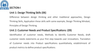 SECTION-I
Unit 1: Design Thinking Skills (06)
Difference between design thinking and other traditional approaches, Design
Thinking Skills, Application these skills with some example, Design Thinking Mindset,
Principles of Design Thinking.
Unit 2: Customer Needs and Product Specifications: (09)
Identification of customer needs, Methods to Identify Customer Needs, draft
customer needs statements as your first step towards user innovations. Translation
of Customer needs into Product specifications quantitatively, establishment of
product metrics to define product specifications.
 